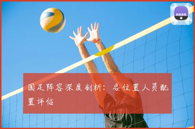 国足阵容深度剖析：各位置人员配置评估