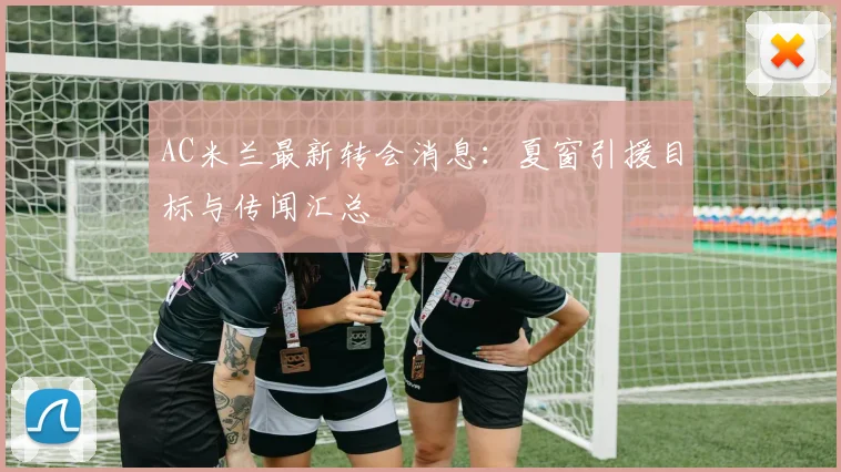 AC米兰最新转会消息：夏窗引援目标与传闻汇总