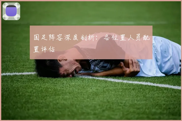 国足阵容深度剖析：各位置人员配置评估